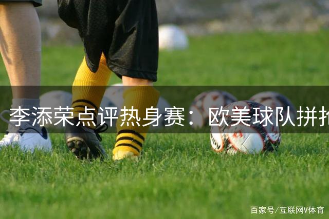 李添荣点评热身赛：欧美球队拼抢积极，身体优势明显